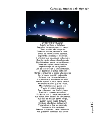 Cartasquenuncadebieronser
Página115
EXTRAÑO SORTILEGIO!!
Extraño sortilegio el de la luna,
Que pinta de seda tu desnudo cuerpo
Y le da sombra a los resquicios,
Donde mi alma se pierde en el deseo.
Dunas de amor tus senos erguidos,
Esperando ansiosos por mis labios,
Y el temblor que se produce en tu vientre
Cuando intento a tu ombligo alcanzarlo.
Me distiendo en un mar de ese triangulo,
Donde van a parar mis embestidas,
Lujurioso lugar de los orgasmos,
Que se esconden en tu alma contenidos.
Me deslizo en tu cintura justo allí!!
Donde se encuentra la espala y tus caderas
Soy el celoso guardián en la vigilia,
De besar y de cuidar esta frontera,
Tus piernas son marmóreas columnas,
Que se apartan al pasar de mis deseos,
Me encanta tu calor que me sofoca,
Me deleita las cosas que ya veo,
Y vuelo en alas de suspiros,
Que golpean mi cara desde tu boca
Arremeto con ganas desmedidas,
Por lo que todo tu cuerpo me provoca!!
Tus manos en mi espalda me van guiando,
Tus uñas se deslizan por mi cuerpo,
Quedan surcos rojizos de lujuria
Similares a las llamas del averno!!.
Y soy feliz en el final tan esperado,
Y tu cara me dice aprobado!!,
Nuestros cuerpos no quieren separarse,
Nos quedamos dormidos, abrazados!!
 