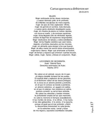 Cartasquenuncadebieronser
Página117
28-03-2015
MUJER.
Mujer endiosada de las claves nocturnas,
y cuerpo desnudo junto al río profundo,
de brillantes esculpidas de mano experta,
mujer de ojos de miel, explorador infinito.
mujer de gemido en sombra, toda desnuda,
y cuerpo genio abstracto desplegado suave,
mujer sin miedos de pluma en manos rápidas,
con boca en sueño, y de sonrisas supremas.
mujer diosa llegaste solo de infinitudes lejanas,
ornada de lágrimas de espasmos vergonzantes.
Mujer destructora de tabúes y cielos estrellados.
Mujer de los frágiles vestidos que caen todos,
dejando a hombres desnudos por los rincones,
mujer sin alimento para otorgar a los que buscan.
Mujer de altos mares de surcos todos emancipados,
mujer-barco blanco. Mujer que arrancaste al hombre,
mujer de tiempo y espacio que arrancan cuerdas locuras.
Mujer cálida, mujer, fuerza y tibieza en conjunción. Mujer.
LECCIONES DE GEOGRAFÍA.
Autor: Gabriel Sanz
Derechos reservados de Autor.
Sdyney 2013
No caben en el cubículo oscuro de mi ayer,
el mágico destello tornasol de tus puntas..
El impacto letal y explosivo de tus gemidos,
ni el hechicero sabor de tus besos prófugos.
Si, tu boca es un abismo perdido y profundo,
en el que mi cordura se resiste a perderse,
un abismo volcánico, un agujero sin salida,
en el que mi extenso mar oceánico en calma,
quisiera convertir su sal en lava ardiente,
No caben tus atrevidas y bastas miradas,
la profundidad amplia de tus ojos marrones,
no cabe tu memoria ni tiempos avasalladores,
ni tus montes de venus, ni tu clímax, ni tus luces,
ni tus olas galopantes, ni tu arena, ni tu espuma,
porque al igual que el mar profundo y febril,
tu descarriada inmensidad no cabe jamás,
en la estreches voraz, carnal y torpe
de mis negros y apurados acantilados sexuales
 