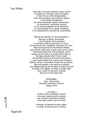 SacNikte
Sagricán
Página118
¡Qué dolor, al escribir soñando bravíos mares!
si pudiera yo, ensanchar todos mis golfos,
y hacer de sus orillas desesperadas,
¡Una vasta península que invada tus aguas!
y sin embargo compañeros:
las horas desveladas, líquidos derramados,
me encontraron vorazmente perdido
en los aromas vegetales de los espasmos,
en la profundidad de su vientre acantilado,
en la vastedad de lo recóndito de su feminidad.
ME DEJAS HACER, TE DEJO HACERLO
Dejo que tu aliento me desnude
y en la fragancia de tu presencia
tu sencilla timides te describa en mi boca..
Si! Mi boca tan tuya, detallando cada trozo de tu ser...
Dejo que las yemas de mis dedos te dibujen
que recorran cada rincon y cada cuerva de tu cuerpo
haciendote estremecer ante semejante caricia
porque se que vibras y te sientes divina solo asi..
Me dejas besarte toda? Probar tu piel?
Me permites desarmar esa barrera del silencio
y sentir cada temblor de tu cuerpo ante mi aliento?
Deseo tu climax, tu humedad, el sabor de tus pechos...
Dejo mis sentidos y me asomo a tu soledad
esa soledad igual que la mia, llena de ansias de amar
te regalo y me regalas, me dejas y te dejo soñar
pero cuando te desnude mi aliento
seras de mi boca nada mas...
PEREGRINA.
Autor: Gabriel Sanz
Derechos reservados de Autor.
Sdyney 2015
¡...Te Llamé...!
te llamé como el náufrago dichoso;
a las olas cristalinas de tus pechos,
que conocen el verdadero nombre,
de la mujer erótica, que amo tanto.
Peregrina, he llamado al viento cálido,
le confié mi deseo de ser tu hombre,
 