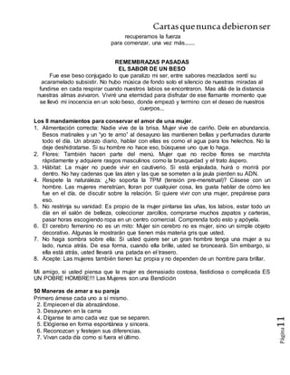 Cartasquenuncadebieronser
Página11
recuperamos la fuerza
para comenzar, una vez más.......
REMEMBRAZAS PASADAS
EL SABOR DE UN BESO
Fue ese beso conjugado lo que paralizo mi ser, entre sabores mezclados sentí su
acaramelado subsistir. No hubo música de fondo solo el silencio de nuestras miradas al
fundirse en cada respirar cuando nuestros labios se encontraron. Mas allá de la distancia
nuestras almas avivaron. Viviré una eternidad para disfrutar de ese flamante momento que
se llevó mi inocencia en un solo beso, donde empezó y termino con el deseo de nuestros
cuerpos...
Los 8 mandamientos para conservar el amor de una mujer.
1. Alimentación correcta: Nadie vive de la brisa. Mujer vive de cariño. Dele en abundancia.
Besos matinales y un “yo te amo” al desayuno las mantienen bellas y perfumadas durante
todo el día. Un abrazo diario, hablar con ellas es como el agua para los helechos. No la
deje deshidratarse. Si su hombre no hace eso, búsquese uno que lo haga.
2. Flores: También hacen parte del menú. Mujer que no recibe flores se marchita
rápidamente y adquiere rasgos masculinos como la brusquedad y el trato áspero.
3. Hábitat: La mujer no puede vivir en cautiverio. Si está enjaulada, huirá o morirá por
dentro. No hay cadenas que las aten y las que se someten a la jaula pierden su ADN.
4. Respete la naturaleza: ¿No soporta la TPM (tensión pre-menstrual)? Cásese con un
hombre. Las mujeres menstrúan, lloran por cualquier cosa, les gusta hablar de cómo les
fue en el día, de discutir sobre la relación. Si quiere vivir con una mujer, prepárese para
eso.
5. No restrinja su vanidad: Es propio de la mujer pintarse las uñas, los labios, estar todo un
día en el salón de belleza, coleccionar zarcillos, comprarse muchos zapatos y carteras,
pasar horas escogiendo ropa en un centro comercial. Comprenda todo esto y apóyela.
6. El cerebro femenino no es un mito: Mujer sin cerebro no es mujer, sino un simple objeto
decorativo. Algunas le mostrarán que tienen más materia gris que usted.
7. No haga sombra sobre ella: Si usted quiere ser un gran hombre tenga una mujer a su
lado, nunca atrás. De esa forma, cuando ella brille, usted se bronceará. Sin embargo, si
ella está atrás, usted llevará una patada en el trasero.
8. Acepte: Las mujeres también tienen luz propia y no dependen de un hombre para brillar.
Mi amigo, si usted piensa que la mujer es demasiado costosa, fastidiosa o complicada ES
UN POBRE HOMBRE!!! Las Mujeres son una Bendición
50 Maneras de amar a su pareja
Primero ámese cada uno a sí mismo.
2. Empiecen el día abrazándose.
3. Desayunen en la cama
4. Díganse te amo cada vez que se separen.
5. Elógiense en forma espontánea y sincera.
6. Reconozcan y festejen sus diferencias.
7. Vivan cada día como si fuera el último.
 