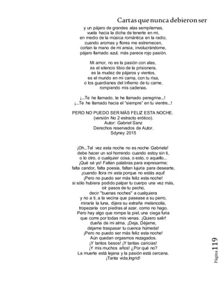 Cartasquenuncadebieronser
Página119
y un pájaro de grandes alas sempiternas,
vuela hacia la dicha de tenerte en mi,
en medio de la música romántica en la radio,
cuando aromas y flores me estremecen,
cortan la mano de mi ansia, involucrándome,
pájaro llamado azul, más parece rojo pasión.
Mi amor, no es la pasión con alas,
es el silencio tibio de la prisionera,
es la mudez de pájaros y vientos,
es el mundo en mi cama, con tu risa,
o los guardianes del infierno de tu carne,
rompiendo mis cadenas.
¡...Te he llamado, te he llamado peregrina...!
¡...Te he llamado hacia el “siempre” en tu vientre...!
PERO NO PUEDO SER MÁS FELIZ ESTA NOCHE.
(versión No 2 estracto erótico).
Autor: Gabriel Sanz
Derechos reservados de Autor.
Sdyney 2015
¡Oh...Tal vez esta noche no es noche Gabriela!
debe hacer un sol horrendo cuando estoy sin ti,
o lo otro, o cualquier cosa, o esto, o aquello...
¡Qué sé yo! Faltan palabras para expresarme;
falta candor, falta poesía, faltan lujuria para desearte,
¡cuando llora mi asta porque no estás aquí!
¡Pero no puedo ser más feliz esta noche!
si sólo hubiera podido palpar tu cuerpo una vez más,
oír pasos de tu pecho,
decir "buenas noches" a cualquiera
y no a ti, a la vecina que pasease a su perro,
miraría la luna, dijera su extraña melancolía,
tropezaría con piedras al azar, como no hago.
Pero hay algo que rompe la piel, una ciega furia
que corre por todas mis venas. ¡Quiero salir!
dueña de mi alma. ¡Deja, Déjame,
déjame traspasar tu cuenca húmeda!
¡Pero no puedo ser más feliz esta noche!
Aún quedan orgasmos rezagados.
¡Y tantos besos! ¡Y tantas caricias!
¡Y mis muchos años! ¿Por qué no?
La muerte está lejana y la pasión está cercana.
¡Tanta vida,Ingrid!
 