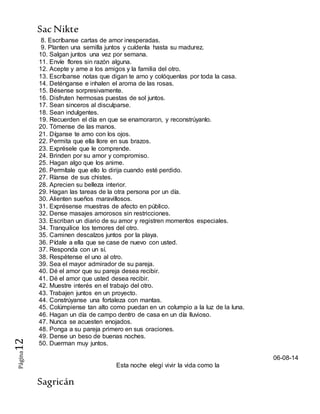 SacNikte
Sagricán
Página12
8. Escríbanse cartas de amor inesperadas.
9. Planten una semilla juntos y cuídenla hasta su madurez.
10. Salgan juntos una vez por semana.
11. Envíe flores sin razón alguna.
12. Acepte y ame a los amigos y la familia del otro.
13. Escríbanse notas que digan te amo y colóquenlas por toda la casa.
14. Deténganse e inhalen el aroma de las rosas.
15. Bésense sorpresivamente.
16. Disfruten hermosas puestas de sol juntos.
17. Sean sinceros al disculparse.
18. Sean indulgentes.
19. Recuerden el día en que se enamoraron, y reconstrúyanlo.
20. Tómense de las manos.
21. Díganse te amo con los ojos.
22. Permita que ella llore en sus brazos.
23. Exprésele que le comprende.
24. Brinden por su amor y compromiso.
25. Hagan algo que los anime.
26. Permítale que ello lo dirija cuando esté perdido.
27. Ríanse de sus chistes.
28. Aprecien su belleza interior.
29. Hagan las tareas de la otra persona por un día.
30. Alienten sueños maravillosos.
31. Exprésense muestras de afecto en público.
32. Dense masajes amorosos sin restricciones.
33. Escriban un diario de su amor y registren momentos especiales.
34. Tranquilice los temores del otro.
35. Caminen descalzos juntos por la playa.
36. Pídale a ella que se case de nuevo con usted.
37. Responda con un sí.
38. Respétense el uno al otro.
39. Sea el mayor admirador de su pareja.
40. Dé el amor que su pareja desea recibir.
41. Dé el amor que usted desea recibir.
42. Muestre interés en el trabajo del otro.
43. Trabajen juntos en un proyecto.
44. Constrúyanse una fortaleza con mantas.
45. Colúmpiense tan alto como puedan en un columpio a la luz de la luna.
46. Hagan un día de campo dentro de casa en un día lluvioso.
47. Nunca se acuesten enojados.
48. Ponga a su pareja primero en sus oraciones.
49. Dense un beso de buenas noches.
50. Duerman muy juntos.
06-08-14
Esta noche elegí vivir la vida como la
 