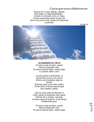 Cartasquenuncadebieronser
Página13
Escena de mi mejor película, dejando
Solo reales mis responsabilidades…
Viviendo mi momento como un “tango
Donde es permitido perder el paso, por
Que no es como la vida, donde si te equivocas
La pierdes”
07-08-14
ALCANZANDO EL CIELO
El cielo no esta tan lejos, cuando
Miras la esperanza venir,
El cielo no esta tan lejos, cuando dejas
Tu corazón volver a vivir.
La vida purifica el sentimiento, la
Vida te hace ser así, vivir para ti
Mismo y por momentos dejar de
Sonreír.
El tiempo pasa, como paso nuestro
Primer beso, el tiempo pasa al igual
Que nuestros sueños.
Que tan cerca estas de alcanzar el
Cielo, cuando la esperanza nace desde
El fondo de tu corazón, que tanto
Le tienes miedo al recuerdo, si ese tiempo
Simplemente paso.
El cielo no esta tan lejos, cuando
Miras la esperanza venir,
El cielo no esta tan lejos, cuando dejas
 