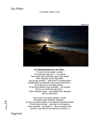 SacNikte
Sagricán
Página14
Tu corazón volver a vivir.
08-08-14
YA PASARON MAS DE LAS TRES…
Ya casi el sol se vuelve a poner,
Yo cerrare los ojos por ti… no importa
Que sienta, todo continuara igual, todo estará
Bien, después que te diga adiós
Aun te sigo amando… este amor no desaparecerá
Simplemente se esparcirá, hacia todas direcciones…
En la tuya ya no se puede quedar…
El sol casi a tientas cruza el pasillo… aun puedes
Dormir, yo cerrare los ojos por ti…
Todo continuara igual… todo estará bien, después
Que te diga adiós.
No es que no te quiera esperar, es que
No puedo seguir soñando despierto….
Es que no puedo esperar a que alguien más decida darte
El amor que le pides… para que tú me digas ya
No te necesito… te puedes ir… No es necesario una
Canción, solo vete no me importa tu corazón, tu
 