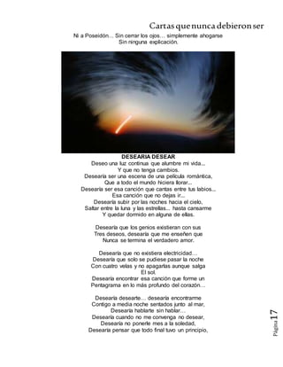 Cartasquenuncadebieronser
Página17
Ni a Poseidón… Sin cerrar los ojos… simplemente ahogarse
Sin ninguna explicación.
DESEARIA DESEAR
Deseo una luz continua que alumbre mi vida...
Y que no tenga cambios.
Desearía ser una escena de una película romántica,
Que a todo el mundo hiciera llorar...
Desearía ser esa canción que cantas entre tus labios...
Esa canción que no dejas ir...
Desearía subir por las noches hacia el cielo,
Saltar entre la luna y las estrellas... hasta cansarme
Y quedar dormido en alguna de ellas.
Desearía que los genios existieran con sus
Tres deseos, desearía que me enseñen que
Nunca se termina el verdadero amor.
Desearía que no existiera electricidad…
Desearía que solo se pudiese pasar la noche
Con cuatro velas y no apagarlas aunque salga
El sol.
Desearía encontrar esa canción que forme un
Pentagrama en lo más profundo del corazón…
Desearía desearte… desearía encontrarme
Contigo a media noche sentados junto al mar,
Desearía hablarte sin hablar…
Desearía cuando no me convenga no desear,
Desearía no ponerle mes a la soledad,
Desearía pensar que todo final tuvo un principio,
 