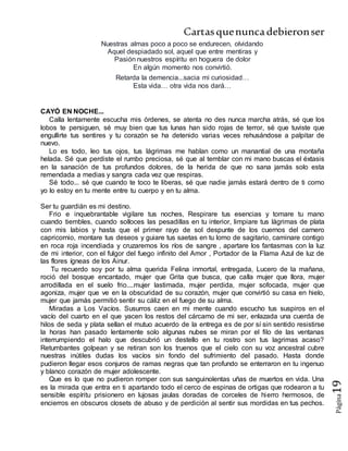 Cartasquenuncadebieronser
Página19
Nuestras almas poco a poco se endurecen, olvidando
Aquel despiadado sol, aquel que entre mentiras y
Pasión nuestros espíritu en hoguera de dolor
En algún momento nos convirtió.
Retarda la demencia...sacia mi curiosidad…
Esta vida… otra vida nos dará…
CAYÓ EN NOCHE...
Calla lentamente escucha mis órdenes, se atenta no des nunca marcha atrás, sé que los
lobos te persiguen, sé muy bien que tus lunas han sido rojas de terror, sé que tuviste que
engullirte tus sentires y tu corazón se ha detenido varias veces rehusándose a palpitar de
nuevo.
Lo es todo, leo tus ojos, tus lágrimas me hablan como un manantial de una montaña
helada. Sé que perdiste el rumbo preciosa, sé que al temblar con mi mano buscas el éxtasis
en la sanación de tus profundos dolores, de la herida de que no sana jamás solo esta
remendada a medias y sangra cada vez que respiras.
Sé todo... sé que cuando te toco te liberas, sé que nadie jamás estará dentro de ti como
yo lo estoy en tu mente entre tu cuerpo y en tu alma.
Ser tu guardián es mi destino.
Frio e inquebrantable vigilare tus noches, Respirare tus esencias y tomare tu mano
cuando tiembles, cuando solloces las pesadillas en tu interior, limpiare tus lágrimas de plata
con mis labios y hasta que el primer rayo de sol despunte de los cuernos del carnero
capricornio, montare tus deseos y guiare tus saetas en tu lomo de sagitario, caminare contigo
en roca roja incendiada y cruzaremos los ríos de sangre , apartare los fantasmas con la luz
de mi interior, con el fulgor del fuego infinito del Amor , Portador de la Flama Azul de luz de
las flores ígneas de los Ainur.
Tu recuerdo soy por tu alma querida Felina inmortal, entregada, Lucero de la mañana,
roció del bosque encantado, mujer que Grita que busca, que calla mujer que llora, mujer
arrodillada en el suelo frio....mujer lastimada, mujer perdida, mujer sofocada, mujer que
agoniza, mujer que ve en la obscuridad de su corazón, mujer que convirtió su casa en hielo,
mujer que jamás permitió sentir su cáliz en el fuego de su alma.
Miradas a Los Vacíos. Susurros caen en mi mente cuando escucho tus suspiros en el
vacío del cuarto en el que yacen los restos del cárcamo de mi ser, enlazada una cuerda de
hilos de seda y plata sellan el mutuo acuerdo de la entrega es de por sí sin sentido resistirse
la horas han pasado lentamente solo algunas nubes se miran por el filo de las ventanas
interrumpiendo el halo que descubrió un destello en tu rostro son tus lagrimas acaso?
Retumbantes golpean y se retiran son los truenos que el cielo con su voz ancestral cubre
nuestras inútiles dudas los vacíos sin fondo del sufrimiento del pasado. Hasta donde
pudieron llegar esos conjuros de ramas negras que tan profundo se enterraron en tu ingenuo
y blanco corazón de mujer adolescente.
Que es lo que no pudieron romper con sus sanguinolentas uñas de muertos en vida. Una
es la mirada que entra en ti apartando todo el cerco de espinas de ortigas que rodearon a tu
sensible espíritu prisionero en lujosas jaulas doradas de corceles de hierro hermosos, de
encierros en obscuros closets de abuso y de perdición al sentir sus mordidas en tus pechos.
 