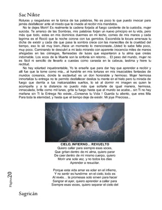SacNikte
Sagricán
Página20
Roturas y rasgaduras en la túnica de tus palabras, No es poco lo que puedo invocar para
jamás desfallecer ante el miedo que te invade al recibir mis mandatos.
No te dejes Morir! Es realmente la cadena forjada al fuego candente de la custodia, mujer
suicida. Te arranco de las Sombras, mis palabras forjan un nuevo principio en tu vida, pero
más que todo, estas en mis dominios duermes en mi lecho, comes de mis manos y cada
lagrima es el Roció que la noche corona con tus gemidos. Escondida la locura amenaza tu
dicha de existir y cada día que pasa la sombra crece con las manecillas de la crueldad del
tiempo, eso lo sé muy bien...Hace un momento lo mencionaste...Usted lo sabe falta poco,
muy poco. Caminando te descubrí a mi lado mirando con aparente inocencia miles de manos
ahogadas en las ciénagas, flameadas de luces que espantaron a tu alma que creías
indomable. Los ecos de la Muerte son la sinfonía sin retorno… El peso del mundo, mujer no
es fácil ni sencillo de llevarlo a cuestas como canasta en la cabeza, lastima y hiere tu
rectitud.
No hay voluntad inquebrantable, Yo te enseñe que para dar hay que aprender a recibir y
allí fue que la tome como mía... al hundirte en mis torturas en mis insaciables fantasías de
mundos coreanos, donde la esclavitud es un don honorable y hermoso. Mujer hermosa
inmortaliza tu entrega no te permito desfallecer desliza tu mente en el hielo pero tu mirada de
fuego que derrita a tus inalcanzables sueños, lo sé al dormir mi imagen es quien te
acompaña y a la distancia no puedo más que soñarte de igual manera, hermosa,
inmaculada, brilla como mil lunas, grita tu fuego hasta que el mundo se acabe... sin Ti no hay
mañana sin Ti la Entrega No existe....Conserva tu Vida ! Guarda tu aliento, que eres Mía
Para toda la eternidad, y hasta que el tiempo deje de existir. Mi joya Preciosa...
CIELO, INFIERNO… REVUELTO
Quiero callar para siempre esas voces,
Que gritan dentro de mi alma, quiero parar
De caer dentro de mí mismo cuerpo, quiero
Morir una sola vez, y no todos los días
Aprender a resucitar.
Porque esta vida amar es volar en el infierno,
Y no sentir es hundirme en el cielo, todo es
Al revés… la promesas solo sirven para hacer
Sangrar el ayer, quiero aprender a callar para
Siempre esas voces, quiero separar el cielo del
 