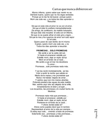 Cartasquenuncadebieronser
Página21
Mismo infierno, quiero saber que mentir no es
Del todo bueno, quiero que no me digas verdades
Porque ya no las he de buscar, porque quiero
Morir una sola vez, y no todos los días aprender a
Resucitar.
Sé que en esta vida el amor no va con el amor,
Sé que el dolor lo prefiere irremediablemente
De amigo, de confesorio, de maldito torturador,
Sé que esta vida revuelve el cielo con el infierno,
Sé que no se puede afinar el cielo gris y negro…
Sé que la risa y los suspiros de amor son solo vapor
En el cielo.
Quiero parar de caer dentro de mí mismo
Cuerpo, quiero morir una sola vez, y no
Todos los días aprender a resucitar.
PROMESAS… SOLO PROMESAS
Me senté a ver la caída del sol,
Vi hasta el amanecer estrella por
Estrella morir, deje un rayito de luz
Morir en el fondo de un baúl…
Me senté a que el mar me devolviera
Tu amor…
Promesas…solo promesas nada más.
Y así las recibí incrédulamente, así las
Volví a sentir la noche que saliste en
Medio de la marea y me prometiste que
Nunca me habías dejado de amar…
Y vedme aquí con mis manos abiertas
Pidiendo piedad a las aguas de este maldito
Mar, vedme aquí otra vez alejado de la orilla,
Arrastrándome el dolor y el ayer…
Los recuerdos, las promesas y tú ciudad hecha de
Mentiras.
Promesas nada más que promesas…
Vi hasta el amanecer, estrella por
Estrella morir, deje un rayito de luz
Perderse en el fondo de un baúl…
Y ahora donde estás tú?
Ahora como puedes decir que mi nombre
Representará el amor de tu vida por siempre…
Si estoy aquí solo… viviendo a base de promesas
Solamente eso…promesas y más promesas…
Y ahora donde estás tú?
 