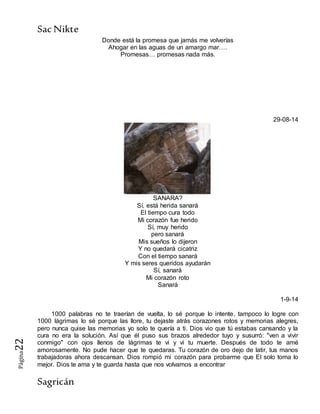 SacNikte
Sagricán
Página22
Donde está la promesa que jamás me volverías
Ahogar en las aguas de un amargo mar….
Promesas… promesas nada más.
29-08-14
SANARA?
Sí, está herida sanará
El tiempo cura todo
Mi corazón fue herido
Sí, muy herido
pero sanará
Mis sueños lo dijeron
Y no quedará cicatriz
Con el tiempo sanará
Y mis seres queridos ayudarán
Sí, sanará
Mi corazón roto
Sanará
1-9-14
1000 palabras no te traerían de vuelta, lo sé porque lo intente, tampoco lo logre con
1000 lágrimas lo sé porque las llore, tu dejaste atrás corazones rotos y memorias alegres,
pero nunca quise las memorias yo solo te quería a ti. Dios vio que tú estabas cansando y la
cura no era la solución. Así que él puso sus brazos alrededor tuyo y susurró: "ven a vivir
conmigo" con ojos llenos de lágrimas te vi y vi tu muerte. Después de todo te amé
amorosamente. No pude hacer que te quedaras. Tu corazón de oro dejo de latir, tus manos
trabajadoras ahora descansan. Dios rompió mi corazón para probarme que El solo toma lo
mejor. Dios te ama y te guarda hasta que nos volvamos a encontrar
 