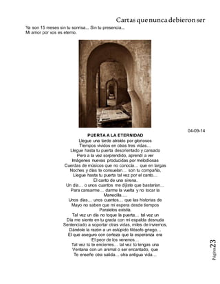 Cartasquenuncadebieronser
Página23
Ya son 15 meses sin tu sonrisa... Sin tu presencia...
Mi amor por vos es eterno.
04-09-14
PUERTA A LA ETERNIDAD
Llegue una tarde atraído por gloriosos
Tiempos vividos en otras tres vidas…
Llegue hasta tu puerta desorientado y cansado
Pero a la vez sorprendido, aprendí a ver
Imágenes nuevas producidas por melodiosas
Cuerdas de músicos que no conocía… que en largas
Noches y días te consuelan… son tu compañía,
Llegue hasta tu puerta tal vez por el canto…
El canto de una sirena.
Un día… o unos cuantos me dijiste que bastarían…
Para cansarme… darme la vuelta y no tocar la
Manecilla….
Unos días… unos cuantos… que las historias de
Mayo no saben que mi espera desde tiempos
Paralelos existía.
Tal vez un día no toque la puerta… tal vez un
Día me siente en tu grada con mi espalda desnuda
Sentenciado a soportar otras vidas, miles de inviernos,
Dándole la razón a un estúpido filósofo griego…
El que aseguro con certeza que la esperanza era
El peor de los venenos…
Tal vez tú te encierres… tal vez tú tengas una
Ventana con un animal o ser encantado, que
Te enseñe otra salida… otra antigua vida…
 