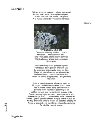 SacNikte
Sagricán
Página24
Tal vez tu nunca mueras… tal vez ese sea el
Secreto, que detrás de esa puerta espera…
Puerta más que una puerta… un portal
A la nunca entendida y repetitiva eternidad.
06-09-14
VIVIENDO UN HECHIZO
Tomaron mi vida y mi alma… una y
Mil veces…. Me tocaron mi ser…
Una y mil veces, ahora recorro caminos
Y tardes largas, grises, que estrangulan
Mi corazón.
Ahora el frio tapiza las paredes rajadas,
Y olvidadas de mi pasión, ahora mi vida
Se separa de este mundo todos los días,
Ahora tus besos los miro tan lejos detrás
De las estrellas…. Ahora mismo te amo
Flotan sin rumbo, sin gravedad…sin gravedad
De amor.
Y cierro mis ojos porque sé que ya estoy en
Mi hogar, pero el invierno no se quedó fuera,
Tras la puerta cerrar, estoy sentando en la
Esquina de mi habitación poseído por un
Melifico conjuro, que me sentencio a nunca más
Dormir, aunque cierre los ojos… siempre mirarte a ti,
Aunque tenga Sueño… jamás poder soñar, aunque no
Te mire… jamás poderte olvidar, aunque sea un nuevo día…
No hay diferencia entre la noche, las estrellas, el sol y mí
Amiga la soledad… mi confidente, mi cuenta oraciones
En mi vida… en mi muerte.
 