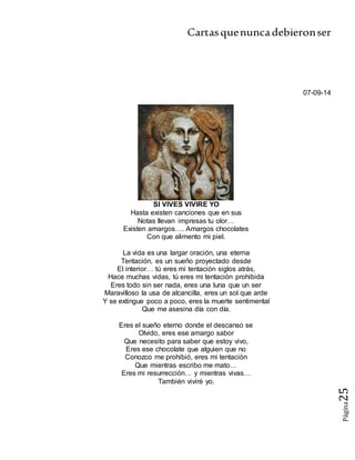 Cartasquenuncadebieronser
Página25
07-09-14
SI VIVES VIVIRE YO
Hasta existen canciones que en sus
Notas llevan impresas tu olor…
Existen amargos…. Amargos chocolates
Con que alimento mi piel.
La vida es una largar oración, una eterna
Tentación, es un sueño proyectado desde
El interior… tú eres mi tentación siglos atrás,
Hace muchas vidas, tú eres mi tentación prohibida
Eres todo sin ser nada, eres una luna que un ser
Maravilloso la usa de alcancilla, eres un sol que arde
Y se extingue poco a poco, eres la muerte sentimental
Que me asesina día con día.
Eres el sueño eterno donde el descanso se
Olvido, eres ese amargo sabor
Que necesito para saber que estoy vivo,
Eres ese chocolate que alguien que no
Conozco me prohibió, eres mi tentación
Que mientras escribo me mato…
Eres mi resurrección… y mientras vivas…
También viviré yo.
 