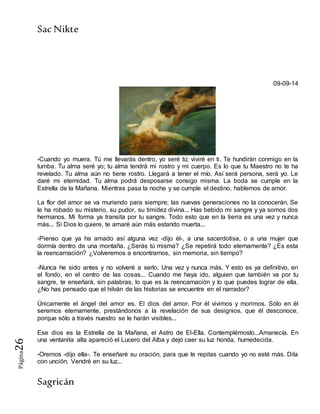 SacNikte
Sagricán
Página26
09-09-14
-Cuando yo muera. Tú me llevarás dentro, yo seré tú; viviré en ti. Te hundirán conmigo en la
tumba. Tu alma seré yo; tu alma tendrá mi rostro y mi cuerpo. Es lo que tu Maestro no te ha
revelado. Tu alma aún no tiene rostro. Llegará a tener el mío. Así será persona, será yo. Le
daré mi eternidad. Tu alma podrá desposarse consigo misma. La boda se cumple en la
Estrella de la Mañana. Mientras pasa la noche y se cumple el destino, hablemos de amor.
La flor del amor se va muriendo para siempre; las nuevas generaciones no la conocerán. Se
le ha robado su misterio, su pudor, su timidez divina... Has bebido mi sangre y ya somos dos
hermanos. Mi forma ya transita por tu sangre. Todo esto que en la tierra es una vez y nunca
más... Si Dios lo quiere, te amaré aún más estando muerta...
-Pienso que ya ha amado así alguna vez -dijo él-, a una sacerdotisa, o a una mujer que
dormía dentro de una montaña. ¿Serás tú misma? ¿Se repetirá todo eternamente? ¿Es esta
la reencarnación? ¿Volveremos a encontrarnos, sin memoria, sin tiempo?
-Nunca he sido antes y no volveré a serlo. Una vez y nunca más. Y esto es ya definitivo, en
el fondo, en el centro de las cosas... Cuando me haya ido, alguien que también va por tu
sangre, te enseñará, sin palabras, lo que es la reencarnación y lo que puedes lograr de ella.
¿No has pensado que el hilván de las historias se encuentre en el narrador?
Únicamente el ángel del amor es. El dios del amor. Por él vivimos y morimos. Sólo en él
seremos eternamente, prestándonos a la revelación de sus designios, que él desconoce,
porque sólo a través nuestro se le harán visibles...
Ese dios es la Estrella de la Mañana, el Astro de El-Ella. Contemplémoslo...Amanecía. En
una ventanita alta apareció el Lucero del Alba y dejó caer su luz honda, humedecida.
-Oremos -dijo ella-. Te enseñaré su oración, para que le repitas cuando yo no esté más. Dila
con unción. Vendré en su luz...
 
