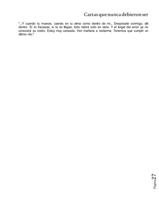 Cartasquenuncadebieronser
Página27
"...Y cuando tu mueras, caerás en tu alma como dentro de mí... Despósate conmigo, allí
dentro. Si tú fracasas, si tú no llegas, todo habrá sido en vano. Y el ángel del amor ya no
conocerá su rostro. Estoy muy cansada. Ven mañana a visitarme. Tenemos que cumplir un
último rito."
 