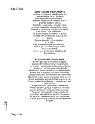 SacNikte
Sagricán
Página28
EGOISTAMENTE COMPLACIENTE
Igual que un ebrio que pasa la noche con
La necesidad de decir… te quiero.
Eres egoístamente complaciente…
Eres una necesidad, un maleficio que se
Expande desde mi oriente.
Eres todo… eres nada… eres tres vidas,
Y eso es equivalente a tu guardada mirada,
Eres una voz detrás de un traje sastre inglés,
Eres un sol… que no lo quiero…
Te quiero siempre en invierno, te quiero,
Revuelta en tierra húmeda, te quiero, sin
Querer.
Eres un laberinto… tú al principio…
Yo al final…
Eres un cuento mágico, de pesadillas…
Qué se yo!... tu sabes aunque mienta
Cuál es la verdad.
Eres… eres simplemente egoístamente
Complaciente.
EL SABOR AMARGO DEL AMOR
Escribo esto con un rosario en el pecho,
Escribo esto viendo como tu boca pronuncia
Un te amo… escribo esto viendo cómo se forma
La palabra… miro como se materializa la
Indiferencia, y como la realidad me da la espalda.
Escribo esto al no poder salir de un túnel sin fin,
Escribo esto porque en el laberinto de sentimientos
El amor es el alfa, que mi alma desea poner un fin…
Como un adiós en un invierno triste y gris, o en un
Verano con jardines colgantes… con soles y mi vida
Dedicada a ti.
Porque mis labios permanecen con el sabor
Amargo del amor, porque es como un chocolate
Que me gusta, que me causa adicción, porque…
Porque en mi inexistente tiempo, el dolor, la
Indiferencia y la soledad no terminan de matarlo,
No terminan de enloquecerme, aún hay gramos
De razón que pesan y alimentan mi ensangrentado
Corazón.
 