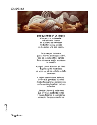 SacNikte
Sagricán
Página2
DOS CUERPOS EN LA NOCHE
Cuerpos que en la noche
bajo sábanas blancas
se buscan y se entrelazan
mediante besos y caricias
desbordando una loca pasión.
Esos cuerpos sedientos
que se mueven sin ningún control,
solo se escucha el latir agitado
de su corazón y su piel temblando
de emoción.
Cuerpos unidos bañados en sudor
bajo la copula de abrazos
se unen sus almas en todo su bello
esplendor.
Cuerpos desquiciados de locura
donde sus gemidos y suspiros
delatan las supremas sensaciones
con besos apasionados y caricias
ardientes.
Cuerpos fundidos y extasiados
que provocan desborde de ríos
y mares, llegando a esa máxima
sensación de orgasmos plenos.
 