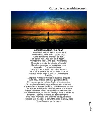Cartasquenuncadebieronser
Página29
OSCUROS MARES DE SOLEDAD
Las amargas tristezas fueron poco a poco
Consumiendo tierra firme… poco a poco,
Fueron llevándome en medio del mar…
Un oscuro mar…muy lejos de mi hogar…
Un hogar que perdí… uno que a mi desgracia
Recuerdo en medio del silencio, a lo ancho
De este océano, que me atrapo, que es mi
Consuelo…. Que es mi esclavitud…
Aun puedo ver tu mano como barca, llegando
Hacia mí, aun puedo ver tus sonrisas, tu calor y
Un árbol en ese hogar que en un Diciembre me
Hizo vivir.
Aun puedo verme adormecido en sus olas, reflejarse
En la luna, miles de historias, que compartimos,
Sin importar que se pusiese el sol… ahora tu nombre
Ya no existe, ahora pienso en un hogar que nunca tuve,
Y aunque lo viva le tengo tan lejos… muy lejos para caminar.
Y mi alma es un barco que perdió su rumbo, que no tiene
Brújulas, ni mapas, mi vida tiene miedo de quedarse sola…
Sola con tu recuerdo, mi corazón se ahoga todas la noches en
Este mar… pero no se muere, mi mente enloquece…
Pero en las noches de luna creciente sus aguas reflejan
Tu rostro, y en medio de la penumbra, entre corales y algas
Te confieso que aun te quiero.
 