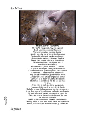 SacNikte
Sagricán
Página30
TRISTEZA POR FELICIDAD
Hoy soñé, hoy pensé, hoy me expandí.
Sentí un cielo descender hacia mí,
Ahora miro muchos mundos, tantos y
Ningún sol… tal vez ahora entiendo porque
Tanto sufrir, ahora sé que los sueños son
Simplemente sueños… después de ellos
Nunca más tocaste mi mano, después de
Ellos te marchaste, me dejaste solo y
Mortalmente enamorado.
Ahora entiendo jamás volverás… caminas
Muy lejos en campos de orgullo bautizados
Con la niebla de lo que muy pronto se convertirá
Solamente…. Nada más que en soledad.
Hoy tal vez decida morir, para intentar volver
A nacer en ti, hoy tal vez tengas que probar
Con tu boca el dolor, tal vez tus labios solo
Intentaran secar la boca fría del ser que más
Te amo.
Ahora miro el cielo tan cerca que puedo,
Husmear dentro de él, ahora miro la fuente
De la fe, el pozo de la esperanza donde me asome…
Y me deje caer, ahora sé dónde bailan las sombras de
Mi ayer, ahora sé que es caminar de la mano de
Ellas…las que se fueron formando cada día que
No estabas a mi lado.
Ahora el barquero me ha devuelto mis monedas,
No hay rio de la Vida para poder pasar, mi esperanza
Murió, y donde muere termina el dolor, y cuando en
 