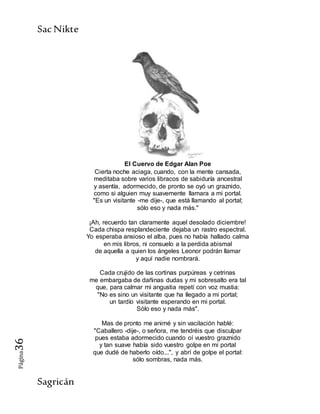 SacNikte
Sagricán
Página36
El Cuervo de Edgar Alan Poe
Cierta noche aciaga, cuando, con la mente cansada,
meditaba sobre varios libracos de sabiduría ancestral
y asentía, adormecido, de pronto se oyó un graznido,
como si alguien muy suavemente llamara a mi portal.
"Es un visitante -me dije-, que está llamando al portal;
sólo eso y nada más."
¡Ah, recuerdo tan claramente aquel desolado diciembre!
Cada chispa resplandeciente dejaba un rastro espectral.
Yo esperaba ansioso el alba, pues no había hallado calma
en mis libros, ni consuelo a la perdida abismal
de aquella a quien los ángeles Leonor podrán llamar
y aquí nadie nombrará.
Cada crujido de las cortinas purpúreas y cetrinas
me embargaba de dañinas dudas y mi sobresalto era tal
que, para calmar mi angustia repetí con voz mustia:
"No es sino un visitante que ha llegado a mi portal;
un tardío visitante esperando en mi portal.
Sólo eso y nada más".
Mas de pronto me animé y sin vacilación hablé:
"Caballero -dije-, o señora, me tendréis que disculpar
pues estaba adormecido cuando oí vuestro graznido
y tan suave había sido vuestro golpe en mi portal
que dudé de haberlo oído...", y abrí de golpe el portal:
sólo sombras, nada más.
 