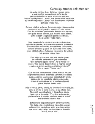 Cartasquenuncadebieronser
Página37
La noche miré de lleno, de temor y dudas pleno,
y soñé sueños que nadie osó soñar jamás;
pero en este silencio atroz, superior a toda voz,
sólo se oyó la palabra "Leonor", que yo me atreví a susurrar...
sí, susurré la palabra "Leonor" y un eco la volvió a nombrar.
Sólo eso y nada más.
Aunque mi alma ardía por dentro regresé a mis aposentos
pero pronto aquel graznido se escuchó más pertinaz.
"Esta vez quien sea que llama ha llamado a mi ventana;
veré pues de qué se trata, que misterio habrá detrás.
Si mi corazón se aplaca lo podré desentrañar.
¡Es el viento y nada más!".
Mas cuando abrí la persiana se coló por la ventana,
agitando el plumaje, un cuervo muy solemne y ancestral.
Sin cumplido o miramiento, sin detenerse un momento,
con aire envarado y grave fue a posarse en mi portal,
en un pálido busto de Palas que hay encima del umbral;
fue, posóse y nada más.
Esta negra y torva ave tocó, con su aire grave,
en sonriente extrañeza mi gris solemnidad.
"Ese penacho rapado -le dije-, no te impide ser
osado, viejo cuervo desterrado de la negrura abisal;
¿cuál es tu tétrico nombre en el abismo infernal?"
Dijo el cuervo: "Nunca más".
Que una ave zarrapastrosa tuviera esa voz virtuosa
sorprendióme aunque el sentido fuera tan poco cabal,
pues acordaréis conmigo que pocos habrán tenido
ocasión de ver posado tal pájaro en su portal.
Ni ave ni bestia alguna en la estatua del portal
que se llamara "Nunca más".
Mas el cuervo, altivo, adusto, no pronunció desde el busto,
como si en ello le fuera el alma, ni una sílaba más.
No movió una sola pluma ni dijo palabra alguna
hasta que al fin musité: "Vi a otros amigos volar;
por la mañana él también, cual mis anhelos, volará".
Dijo entonces:"Nunca más".
Esta certera respuesta dejó mi alma traspuesta;
"Sin duda - dije-, repite lo que ha podido acopiar
del repertorio olvidado de algún amo desgraciado
que en su caída redujo sus canciones a un refrán:
"Nunca, nunca más".
 