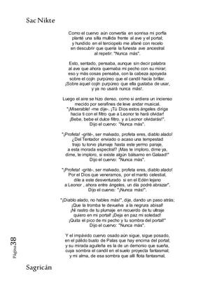 SacNikte
Sagricán
Página38
Como el cuervo aún convertía en sonrisa mi porfía
planté una silla mullida frente al ave y el portal;
y hundido en el terciopelo me afané con recelo
en descubrir que quería la funesta ave ancestral
al repetir: "Nunca más".
Esto, sentado, pensaba, aunque sin decir palabra
al ave que ahora quemaba mi pecho con su mirar;
eso y más cosas pensaba, con la cabeza apoyada
sobre el cojín purpúreo que el candil hacía brillar.
¡Sobre aquel cojín purpúreo que ella gustaba de usar,
y ya no usará nunca más!.
Luego el aire se hizo denso, como si ardiera un incienso
mecido por serafines de leve andar musical.
"¡Miserable! -me dije-. ¡Tú Dios estos ángeles dirige
hacia ti con el filtro que a Leonor te hará olvidar!
¡Bebe, bebe el dulce filtro, y a Leonor olvidarás!".
Dijo el cuervo: "Nunca más".
"¡Profeta! -grité-, ser malvado, profeta eres, diablo alado!
¿Del Tentador enviado o acaso una tempestad
trajo tu torvo plumaje hasta este yermo paraje,
a esta morada espectral? ¡Mas te imploro, dime ya,
dime, te imploro, si existe algún bálsamo en Galaad!"
Dijo el cuervo: "Nunca más".
"¡Profeta! -grité-, ser malvado, profeta eres, diablo alado!
Por el Dios que veneramos, por el manto celestial,
dile a este desventurado si en el Edén lejano
a Leonor , ahora entre ángeles, un día podré abrazar".
Dijo el cuervo: "¡Nunca más!".
"¡Diablo alado, no hables más!", dije, dando un paso atrás;
¡Que la tromba te devuelva a la negrura abisal!
¡Ni rastro de tu plumaje en recuerdo de tu ultraje
quiero en mi portal! ¡Deja en paz mi soledad!
¡Quita el pico de mi pecho y tu sombra del portal!"
Dijo el cuervo: "Nunca más".
Y el impávido cuervo osado aún sigue, sigue posado,
en el pálido busto de Palas que hay encima del portal;
y su mirada aguileña es la de un demonio que sueña,
cuya sombra el candil en el suelo proyecta fantasmal;
y mi alma, de esa sombra que allí flota fantasmal,
 