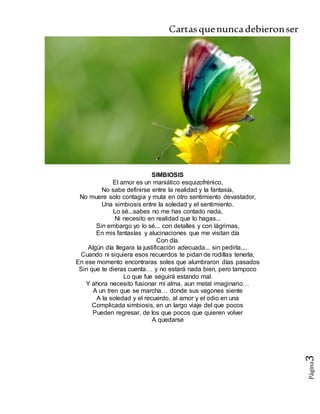 Cartasquenuncadebieronser
Página3
SIMBIOSIS
El amor es un maniático esquizofrénico,
No sabe definirse entre la realidad y la fantasía,
No muere solo contagia y muta en otro sentimiento devastador,
Una simbiosis entre la soledad y el sentimiento.
Lo sé...sabes no me has contado nada,
Ni necesito en realidad que lo hagas...
Sin embargo yo lo sé... con detalles y con lágrimas,
En mis fantasías y alucinaciones que me visitan día
Con día.
Algún día llegara la justificación adecuada... sin pedirla....
Cuando ni siquiera esos recuerdos te pidan de rodillas tenerla,
En ese momento encontraras soles que alumbraron días pasados
Sin que te dieras cuenta… y no estará nada bien, pero tampoco
Lo que fue seguirá estando mal.
Y ahora necesito fusionar mi alma, aun metal imaginario…
A un tren que se marcha… donde sus vagones siente
A la soledad y el recuerdo, al amor y el odio en una
Complicada simbiosis, en un largo viaje del que pocos
Pueden regresar, de los que pocos que quieren volver
A quedarse
 
