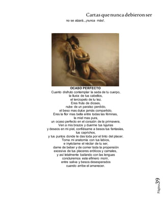 Cartasquenuncadebieronser
Página39
no se alzará...¡nunca más!.
OCASO PERFECTO
Cuanto disfruto contemplar la seda de tu cuerpo,
la lluvia de tus cabellos,
el terciopelo de tu tez.
Eres fruta de dioses,
nube de un paraíso perdido,
el beso mas dulce jamás compartido.
Eres la flor mas bella entre todas las féminas,
la miel mas pura,
un ocaso perfecto en el corazón de la primavera.
Ven a mis brazos y duerme tus lujurias
y deseos en mi piel, confiésame a besos tus fantasías,
tus caprichos,
y tus puntos donde te das toda por el tinto del placer.
Toma mi anatomía con tus labios,
e inyéctame el néctar de tu ser,
dame de beber y de comer toda la propensión
excesiva de tus placeres eróticos y carnales,
y así letalmente bailando con las lenguas
concluiremos este efímero morir,
entre saliva y besos desesperados
cuando arribe el amanecer.
 