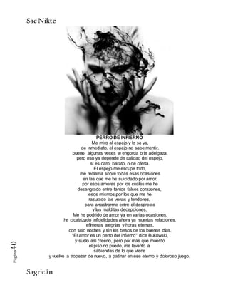SacNikte
Sagricán
Página40
PERRO DE INFIERNO
Me miro al espejo y lo se ya,
de inmediato, el espejo no sabe mentir,
bueno, algunas veces te engorda o te adelgaza,
pero eso ya depende de calidad del espejo,
si es caro, barato, o de oferta.
El espejo me escupe todo,
me reclama sobre todas esas ocasiones
en las que me he suicidado por amor,
por esos amores por los cuales me he
desangrado entre tantos falsos corazones,
esos mismos por los que me he
rasurado las venas y tendones,
para arrastrarme entre el desprecio
y las malditas decepciones.
Me he podrido de amor ya en varias ocasiones,
he cicatrizado infidelidades ahora ya muertas relaciones,
efímeras alegrías y horas eternas,
con solo noches y sin los besos de los buenos días.
"El amor es un perro del infierno" dice Bukowski,
y suelo así creerlo, pero por mas que muerdo
el piso no puedo, me levanto a
sabiendas de lo que viene
y vuelvo a tropezar de nuevo, a patinar en ese eterno y doloroso juego.
 