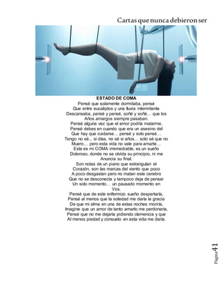 Cartasquenuncadebieronser
Página41
ESTADO DE COMA
Pensé que solamente dormitaba, pensé
Que entre eucaliptos y una lluvia intermitente
Descansaba, pensé y pensé, soñé y soñé… que los
Años amargos siempre pasaban.
Pensé alguna vez que el amor podría matarme,
Pensé debes en cuando que era un asesino del
Que hay que cuidarse… pensé y solo pensé…
Tengo no sé... si días, no sé si años… solo sé que no
Muero… pero esta vida no vale para amarte…
Este es mi COMA irremediable, es un sueño
Doloroso, donde no se olvida su principio, ni me
Anuncia su final.
Son notas de un piano que estrangulan el
Corazón, son las marcas del viento que poco
A poco desgastan pero no matan este cerebro
Que no se desconecta y tampoco deja de pensar
Un solo momento… un pausado momento en
Vos.
Pensé que de este enfermizo sueño despertaría,
Pensé al menos que la soledad me daría la gracia
De que mi alma en una de estas noches moriría,
Imagine que un amor de tanto amarlo me perdonaría,
Pensé que no me dejaría pidiendo clemencia y que
Al menos piedad y consuelo en esta vida me daría.
 