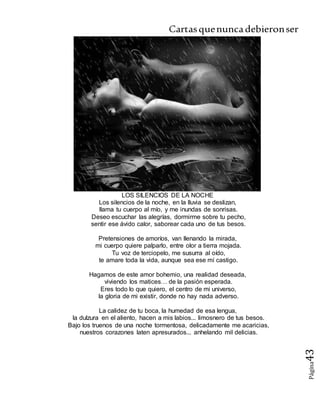 Cartasquenuncadebieronser
Página43
LOS SILENCIOS DE LA NOCHE
Los silencios de la noche, en la lluvia se deslizan,
llama tu cuerpo al mío, y me inundas de sonrisas.
Deseo escuchar las alegrías, dormirme sobre tu pecho,
sentir ese ávido calor, saborear cada uno de tus besos.
Pretensiones de amoríos, van llenando la mirada,
mi cuerpo quiere palparlo, entre olor a tierra mojada.
Tu voz de terciopelo, me susurra al oído,
te amare toda la vida, aunque sea ese mí castigo.
Hagamos de este amor bohemio, una realidad deseada,
viviendo los matices… de la pasión esperada.
Eres todo lo que quiero, el centro de mi universo,
la gloria de mi existir, donde no hay nada adverso.
La calidez de tu boca, la humedad de esa lengua,
la dulzura en el aliento, hacen a mis labios... limosnero de tus besos.
Bajo los truenos de una noche tormentosa, delicadamente me acaricias,
nuestros corazones laten apresurados... anhelando mil delicias.
 