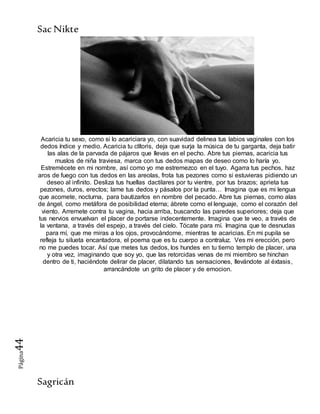 SacNikte
Sagricán
Página44
Acaricia tu sexo, como si lo acariciara yo, con suavidad delinea tus labios vaginales con los
dedos índice y medio. Acaricia tu clítoris, deja que surja la música de tu garganta, deja batir
las alas de la parvada de pájaros que llevas en el pecho. Abre tus piernas, acaricia tus
muslos de niña traviesa, marca con tus dedos mapas de deseo como lo haría yo.
Estremécete en mi nombre, así como yo me estremezco en el tuyo. Agarra tus pechos, haz
aros de fuego con tus dedos en las areolas, frota tus pezones como si estuvieras pidiendo un
deseo al infinito. Desliza tus huellas dactilares por tu vientre, por tus brazos; aprieta tus
pezones, duros, erectos; lame tus dedos y pásalos por la punta… Imagina que es mi lengua
que acomete, nocturna, para bautizarlos en nombre del pecado. Abre tus piernas, como alas
de ángel, como metáfora de posibilidad eterna; ábrete como el lenguaje, como el corazón del
viento. Arremete contra tu vagina, hacia arriba, buscando las paredes superiores; deja que
tus nervios envuelvan el placer de portarse indecentemente. Imagina que te veo, a través de
la ventana, a través del espejo, a través del cielo. Tócate para mí. Imagina que te desnudas
para mí, que me miras a los ojos, provocándome, mientras te acaricias. En mi pupila se
refleja tu silueta encantadora, el poema que es tu cuerpo a contraluz. Ves mi erección, pero
no me puedes tocar. Así que metes tus dedos, los hundes en tu tierno templo de placer, una
y otra vez, imaginando que soy yo, que las retorcidas venas de mi miembro se hinchan
dentro de ti, haciéndote delirar de placer, dilatando tus sensaciones, llevándote al éxtasis,
arrancándote un grito de placer y de emocion.
 