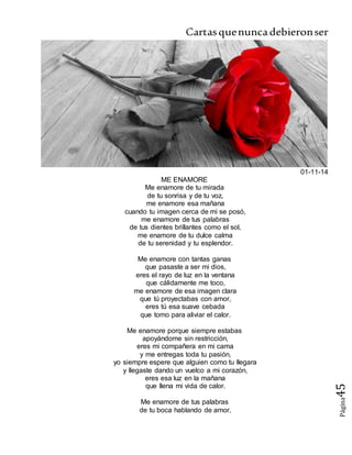 Cartasquenuncadebieronser
Página45
01-11-14
ME ENAMORE
Me enamore de tu mirada
de tu sonrisa y de tu voz,
me enamore esa mañana
cuando tu imagen cerca de mi se posó,
me enamore de tus palabras
de tus dientes brillantes como el sol,
me enamore de tu dulce calma
de tu serenidad y tu esplendor.
Me enamore con tantas ganas
que pasaste a ser mi dios,
eres el rayo de luz en la ventana
que cálidamente me toco,
me enamore de esa imagen clara
que tú proyectabas con amor,
eres tú esa suave cebada
que tomo para aliviar el calor.
Me enamore porque siempre estabas
apoyándome sin restricción,
eres mi compañera en mi cama
y me entregas toda tu pasión,
yo siempre espere que alguien como tu llegara
y llegaste dando un vuelco a mi corazón,
eres esa luz en la mañana
que llena mi vida de calor.
Me enamore de tus palabras
de tu boca hablando de amor,
 