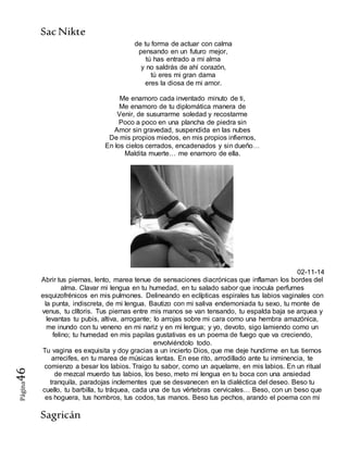 SacNikte
Sagricán
Página46
de tu forma de actuar con calma
pensando en un futuro mejor,
tú has entrado a mi alma
y no saldrás de ahí corazón,
tú eres mi gran dama
eres la diosa de mi amor.
Me enamoro cada inventado minuto de ti,
Me enamoro de tu diplomática manera de
Venir, de susurrarme soledad y recostarme
Poco a poco en una plancha de piedra sin
Amor sin gravedad, suspendida en las nubes
De mis propios miedos, en mis propios infiernos,
En los cielos cerrados, encadenados y sin dueño…
Maldita muerte… me enamoro de ella.
02-11-14
Abrir tus piernas, lento, marea tenue de sensaciones diacrónicas que inflaman los bordes del
alma. Clavar mi lengua en tu humedad, en tu salado sabor que inocula perfumes
esquizofrénicos en mis pulmones. Delineando en eclípticas espirales tus labios vaginales con
la punta, indiscreta, de mi lengua. Bautizo con mi saliva endemoniada tu sexo, tu monte de
venus, tu clítoris. Tus piernas entre mis manos se van tensando, tu espalda baja se arquea y
levantas tu pubis, altiva, arrogante; lo arrojas sobre mi cara como una hembra amazónica,
me inundo con tu veneno en mi nariz y en mi lengua; y yo, devoto, sigo lamiendo como un
felino; tu humedad en mis papilas gustativas es un poema de fuego que va creciendo,
envolviéndolo todo.
Tu vagina es exquisita y doy gracias a un incierto Dios, que me deje hundirme en tus tiernos
arrecifes, en tu marea de músicas lentas. En ese rito, arrodillado ante tu inminencia, te
comienzo a besar los labios. Traigo tu sabor, como un aquelarre, en mis labios. En un ritual
de mezcal muerdo tus labios, los beso, meto mi lengua en tu boca con una ansiedad
tranquila, paradojas inclementes que se desvanecen en la dialéctica del deseo. Beso tu
cuello, tu barbilla, tu tráquea, cada una de tus vértebras cervicales… Beso, con un beso que
es hoguera, tus hombros, tus codos, tus manos. Beso tus pechos, arando el poema con mi
 