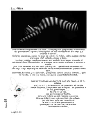SacNikte
Sagricán
Página48
Gritar tan fuerte solo para notar que existo... tú me preguntas porque volteo mi rostro cada
vez que me hablas, y pienso, como soportar tan bella mirada ante mí. Ese fulgor que
enciende mi corazón...
mi silencio se prolonga, cuando me tocas los sentidos me hielan... ¿cómo puedes estar tan
enamorada niña? y el dolor...olvidas el dolor...
no existen cicatrices cuando permaneces a mi alrededor tu conviertes en paraíso al
mismísimo infierno. Me conviertes, me enamoras, me enciendes, me haces el amor con tu
mirada...
gritar todas las noches solo para sentir que tengo voz… que existe un alma dentro mío...
pero luego...luego llegas tú y me enciendes, me haces olvidar todo el dolor que llevo dentro
de mi...
esa mirada...tu cuerpo, y esa sensación... y las peleas, siempre un nuevo problema.... pero
no importa... si esto es la muerte, pues quiero sangrar toda la eternidad...
NO EXISTE DROGA MAS POTENTE QUE SEA COMO LA DE TU
MIRADA...
Lejos junto a ti... y en la oscuridad, sé que estarás allí siempre,
aunque caigamos, cuán profundo sea no importa... sé que estarás a
mi lado, para siempre.........
Te amo por tus ojos,
ojos que me dejan ver tu alma,
como una ventana que solo nosotros conocemos.
Ojos que brillan incluso en la oscuridad más profunda,
y su brillo es mi señal para no perderme.
Te amo por tu mirada, que me descifra,
que me perdona, me desnuda y me enamora.
Tan fuerte como el viento,
 