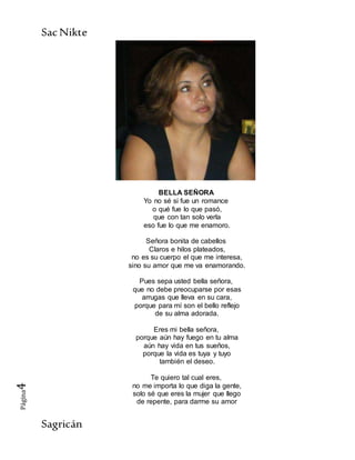 SacNikte
Sagricán
Página4
BELLA SEÑORA
Yo no sé si fue un romance
o qué fue lo que pasó,
que con tan solo verla
eso fue lo que me enamoro.
Señora bonita de cabellos
Claros e hilos plateados,
no es su cuerpo el que me interesa,
sino su amor que me va enamorando.
Pues sepa usted bella señora,
que no debe preocuparse por esas
arrugas que lleva en su cara,
porque para mí son el bello reflejo
de su alma adorada.
Eres mi bella señora,
porque aún hay fuego en tu alma
aún hay vida en tus sueños,
porque la vida es tuya y tuyo
también el deseo.
Te quiero tal cual eres,
no me importa lo que diga la gente,
solo sé que eres la mujer que llego
de repente, para darme su amor
 