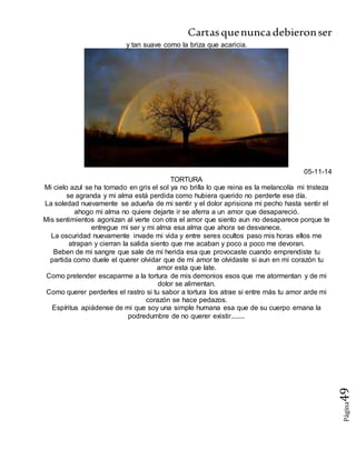 Cartasquenuncadebieronser
Página49
y tan suave como la briza que acaricia.
05-11-14
TORTURA
Mi cielo azul se ha tornado en gris el sol ya no brilla lo que reina es la melancolía mi tristeza
se agranda y mi alma está perdida como hubiera querido no perderte ese día.
La soledad nuevamente se adueña de mi sentir y el dolor aprisiona mi pecho hasta sentir el
ahogo mi alma no quiere dejarte ir se aferra a un amor que desapareció.
Mis sentimientos agonizan al verte con otra el amor que siento aun no desaparece porque te
entregue mi ser y mi alma esa alma que ahora se desvanece.
La oscuridad nuevamente invade mi vida y entre seres ocultos paso mis horas ellos me
atrapan y cierran la salida siento que me acaban y poco a poco me devoran.
Beben de mi sangre que sale de mi herida esa que provocaste cuando emprendiste tu
partida como duele el querer olvidar que de mi amor te olvidaste si aun en mi corazón tu
amor esta que late.
Como pretender escaparme a la tortura de mis demonios esos que me atormentan y de mi
dolor se alimentan.
Como querer perderles el rastro si tu sabor a tortura los atrae si entre más tu amor arde mi
corazón se hace pedazos.
Espíritus apiádense de mi que soy una simple humana esa que de su cuerpo emana la
podredumbre de no querer existir........
 