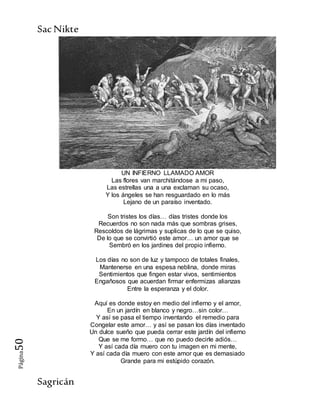 SacNikte
Sagricán
Página50
UN INFIERNO LLAMADO AMOR
Las flores van marchitándose a mi paso,
Las estrellas una a una exclaman su ocaso,
Y los ángeles se han resguardado en lo más
Lejano de un paraíso inventado.
Son tristes los días… días tristes donde los
Recuerdos no son nada más que sombras grises,
Rescoldos de lágrimas y suplicas de lo que se quiso,
De lo que se convirtió este amor… un amor que se
Sembró en los jardines del propio infierno.
Los días no son de luz y tampoco de totales finales,
Mantenerse en una espesa neblina, donde miras
Sentimientos que fingen estar vivos, sentimientos
Engañosos que acuerdan firmar enfermizas alianzas
Entre la esperanza y el dolor.
Aquí es donde estoy en medio del infierno y el amor,
En un jardín en blanco y negro…sin color…
Y así se pasa el tiempo inventando el remedio para
Congelar este amor… y así se pasan los días inventado
Un dulce sueño que pueda cerrar este jardín del infierno
Que se me formo… que no puedo decirle adiós…
Y así cada día muero con tu imagen en mi mente,
Y así cada día muero con este amor que es demasiado
Grande para mi estúpido corazón.
 