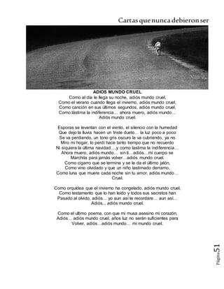 Cartasquenuncadebieronser
Página51
ADIOS MUNDO CRUEL
Como al día le llega su noche, adiós mundo cruel,
Como el verano cuando llega el invierno, adiós mundo cruel,
Como canción en sus últimos segundos, adiós mundo cruel,
Como lástima la indiferencia… ahora muero, adiós mundo…
Adiós mundo cruel.
Esporas se levantan con el viento, el silencio con la humedad
Que dejo la lluvia hacen un triste dueto… la luz poco a poco
Se va perdiendo, un tono gris oscuro la va cubriendo, ya no
Miro mi hogar, lo perdí hace tanto tiempo que no recuerdo
Ni siquiera la última navidad….y como lastima la indiferencia…
Ahora muero, adiós mundo… sin ti…adiós…mi cuerpo se
Marchita para jamás volver…adiós mundo cruel.
Como cigarro que se termina y se le da el último jalón,
Como vino olvidado y que un niño lastimado derramo,
Como luna que muere cada noche sin tu amor, adiós mundo…
Cruel.
Como orquídea que el invierno ha congelado, adiós mundo cruel,
Como testamento que lo han leído y todos sus secretos han
Pasado al olvido, adiós… yo aun así te recordare… aun así…
Adiós... adiós mundo cruel.
Como el ultimo poema, con que mi musa asesino mi corazón,
Adiós… adiós mundo cruel, años luz no serán suficientes para
Volver, adiós…adiós mundo… mi mundo cruel.
 