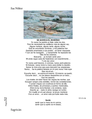 SacNikte
Sagricán
Página52
SE ACERCA EL INVIERNO
Yo nunca he pedido un título entre los dos,
Pero he necesitado tus astilleros más de alguna vez,
Alguna mañana, alguna tarde, alguna noche…
Solo he encontrado sombras, y mis palabras han
Quedado amarradas a sus postes…sin tener respuesta.
Y aun así he navegado… y nuevamente he repasado las
Olas de los océanos.
Búscame… yo te haré sentir peor…
Mi ancla sigue cada día forjándose con resentimiento…
Y a la vez amor.
Yo nunca pedí tesoros, ni coronas, nunca pedí palacios
Ni fortunas, nunca tome tu mano para doblar tu desdén,
Nunca te mire a los ojos para descubrir tus vergüenzas,
Nunca… fue la palabra tatuada en mi piel, nunca más supe
Que era el sol…
Escuche decir… se acerca el invierno. El invierno se quedó,
Escuche decir… no me plazca despedirte con un beso…
Eso me asesino.
Los niveles de dolor hacen tan negras las noches, que
Escupen sangre a las estrellas, borran las constelaciones,
Y ponen mapas con cicatrices en forma de ella.
Añoro finales, de princesas y cuentos medievales,
Añoro la luz de la libertad, o la condena, nada
Importa ya… nada mi alma navega sin rumbo
Sin muelle en el cual atracar, la locura mantiene
Vivo un amor… un amor solo por burla nada más.
17-11-14
Sentir,
sentir que tu mano es mi caricia,
sentir que tu sueño es mi deseo,
 