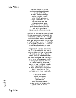 SacNikte
Sagricán
Página54
Me dan pánico tus labios,
porque después de besarlos,
te juro cariño mío,
lo dulce me sabe amargo.
Me da miedo tu mirada,
bella, tibia, limpia, clara,
porque al cruzarme con ella
dentro de tus ojos vivo
y fuera no existe nada.
Tengo miedo de quererte,
porque después de probarte,
vivir sin poder tenerte
no es vida, es mil veces muerte.
Escribes con besos en el libro del amor
Me das hambre de ti, me das infinitas
caricias sosegadas, me das sosiego
como una niña que reza arrodillada
como una flor que acaricia mis sentidos
un sueño en el que tu eres mi despertar
y mi despertar pertenece a tu mirada
y tu sonrisa es el libro del amor.
Tengo miedo a perder la maravilla
de tus ojos de estatua, y el acento
que de noche me pone en la mejilla
la solitaria rosa de tu aliento.
Tengo pena de ser en esta orilla
tronco sin ramas y lo que más siento
es no tener la flor, pulpa o arcilla,
para el gusano de mi sufrimiento.
Si tú eres el tesoro oculto mío,
si eres mi cruz y mi dolor mojado,
si soy el perro de tu señorío,
no dejes perder lo que he ganado
y decora las aguas de tu río
con hojas de mi otoño enajenado.
Cada día te quiero,
un día te respeto,
otro te admiro,
otro te sueño
pero siempre te quiero,
porque amanecer es quererte,
y estar sin ti, mi muerte.
 