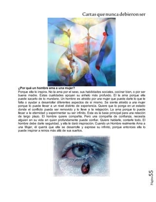 Cartasquenuncadebieronser
Página55
¿Por qué un hombre ama a una mujer?
Porque ella lo inspira. No la ama por el sexo, sus habilidades sociales, cocinar bien, o por ser
buena madre. Estas cualidades apoyan su anhelo más profundo. El la ama porque ella
puede sacarlo de lo mundano. Un hombre es atraído por una mujer que puede darle lo que le
falta o ayudar a desarrollar diferentes aspectos de si mismo. Se siente atraído a una mujer
porque lo puede llevar a un nivel distinto de experiencia. Quiere que lo ponga en un estado
donde el conflicto pueda ser removido y lo lleve a la relajación. La ama porque lo puede
llevar a la eternidad y experimentar su ser infinito. Esta es la base principal para una relación
de largo plazo. El hombre quiere compañía. Pero una compañía de confianza, necesita
alguien en su vida en quien profundamente puede confiar. Quiere hablarle, contarle todo. El
hombre debe darle seguridad, y ella le dará inspiración. Cuando un Hombre realmente Ama a
una Mujer, él querrá que ella se desarrolle y exprese su infinito, porque entonces ella lo
puede inspirar a reinos más allá de sus sueños.
 