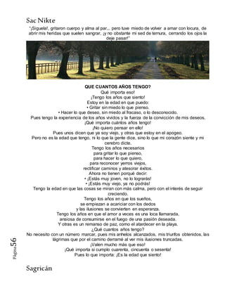 SacNikte
Sagricán
Página56
“¡Siguela!, gritaron cuerpo y alma al par... pero tuve miedo de volver a amar con locura, de
abrir mis heridas que suelen sangrar, ¡y no obstante mi sed de ternura, cerrando los ojos la
deje pasar!”
QUE CUANTOS AÑOS TENGO?
Qué importa eso!
¡Tengo los años que siento!
Estoy en la edad en que puedo:
• Gritar sin miedo lo que pienso.
• Hacer lo que deseo, sin miedo al fracaso, o lo desconocido.
Pues tengo la experiencia de los años vividos y la fuerza de la convicción de mis deseos.
¡Qué importa cuántos años tengo!
¡No quiero pensar en ello!
Pues unos dicen que ya soy viejo, y otras que estoy en el apogeo.
Pero no es la edad que tengo, ni lo que la gente dice, sino lo que mi corazón siente y mi
cerebro dicte.
Tengo los años necesarios
para gritar lo que pienso,
para hacer lo que quiero,
para reconocer yerros viejos,
rectificar caminos y atesorar éxitos.
Ahora no tienen porqué decir:
• ¡Estás muy joven, no lo lograrás!
• ¡Estás muy viejo, ya no podrás!
Tengo la edad en que las cosas se miran con más calma, pero con el interés de seguir
creciendo.
Tengo los años en que los sueños,
se empiezan a acariciar con los dedos
y las ilusiones se convierten en esperanza.
Tengo los años en que el amor a veces es una loca llamarada,
ansiosa de consumirse en el fuego de una pasión deseada.
Y otras es un remanso de paz, como el atardecer en la playa.
¿Qué cuantos años tengo?
No necesito con un número marcar, pues mis anhelos alcanzados, mis triunfos obtenidos, las
lágrimas que por el camino derramé al ver mis ilusiones truncadas.
¡Valen mucho más que eso!
¡Qué importa si cumplo cuarenta, cincuenta o sesenta!
Pues lo que importa: ¡Es la edad que siento!
 