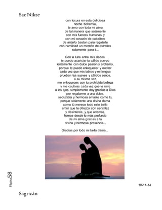 SacNikte
Sagricán
Página58
con locura en esta deliciosa
noche bohemia,
te amo con toda mi alma
de tal manera que solamente
con mis fuerzas humanas y
con mi corazón de caballero
de antaño bastan para regalarte
con humildad un montón de estrellas
solamente para ti...
Con la luna entre mis dedos
te puedo acariciar tu cálido cuerpo
lentamente con dulce pasión y erotismo,
porque te puedo enloquecer y excitar
cada vez que mis labios y mi lengua
prueban tus suaves y cálidos senos,
a su misma vez,
me enloqueces con tu prohibida belleza
y me cautivas cada vez que te miro
a los ojos, simplemente doy gracias a Dios
por regalarme a una dulce,
seductora y hermosa amante como tú,
porque solamente una divina dama
como tú merece todo este bello
amor que te ofrezco con sencillez
y desinterés, y que además,
florece desde lo más profundo
de mi alma gracias a tu
divina y hermosa presencia...
Gracias por todo mi bella dama...
18-11-14
 