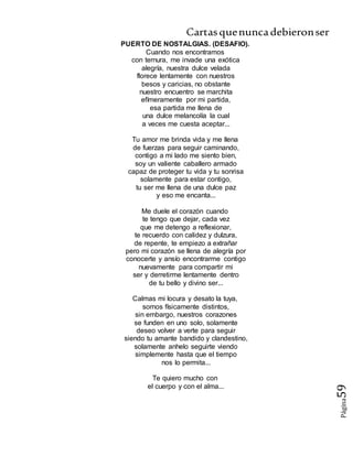 Cartasquenuncadebieronser
Página59
PUERTO DE NOSTALGIAS. (DESAFIO).
Cuando nos encontramos
con ternura, me invade una exótica
alegría, nuestra dulce velada
florece lentamente con nuestros
besos y caricias, no obstante
nuestro encuentro se marchita
efímeramente por mi partida,
esa partida me llena de
una dulce melancolía la cual
a veces me cuesta aceptar...
Tu amor me brinda vida y me llena
de fuerzas para seguir caminando,
contigo a mi lado me siento bien,
soy un valiente caballero armado
capaz de proteger tu vida y tu sonrisa
solamente para estar contigo,
tu ser me llena de una dulce paz
y eso me encanta...
Me duele el corazón cuando
te tengo que dejar, cada vez
que me detengo a reflexionar,
te recuerdo con calidez y dulzura,
de repente, te empiezo a extrañar
pero mi corazón se llena de alegría por
conocerte y ansío encontrarme contigo
nuevamente para compartir mi
ser y derretirme lentamente dentro
de tu bello y divino ser...
Calmas mi locura y desato la tuya,
somos físicamente distintos,
sin embargo, nuestros corazones
se funden en uno solo, solamente
deseo volver a verte para seguir
siendo tu amante bandido y clandestino,
solamente anhelo seguirte viendo
simplemente hasta que el tiempo
nos lo permita...
Te quiero mucho con
el cuerpo y con el alma...
 