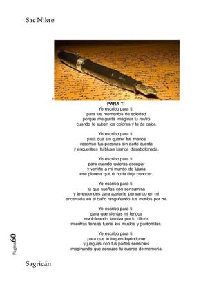 SacNikte
Sagricán
Página60
+
PARA TI
Yo escribo para ti,
para tus momentos de soledad
porque me gusta imaginar tu rostro
cuando te suben los colores y te da calor.
Yo escribo para ti,
para que sin querer tus manos
recorran tus pezones sin darte cuenta
y encuentres tu blusa blanca desabotonada.
Yo escribo para ti,
para cuando quieras escapar
y venirte a mi mundo de lujuria
ese planeta que él no te deja conocer.
Yo escribo para ti,
tú que sueñas con ser sumisa
y te escondes para azotarte pensando en mi
encerrada en el baño rasguñando tus muslos por mi.
Yo escribo para ti,
para que sientas mi lengua
revoloteando lasciva por tu clítoris
mientras tensas fuerte los muslos y pantorrillas.
Yo escribo para ti,
para que te toques leyéndome
y juegues con tus partes sensibles
imaginando que conozco tu cuerpo de memoria.
 
