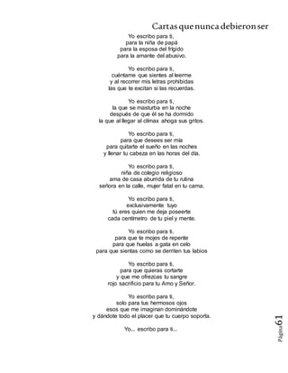 Cartasquenuncadebieronser
Página61
Yo escribo para ti,
para la niña de papá
para la esposa del frígido
para la amante del abusivo.
Yo escribo para ti,
cuéntame que sientes al leerme
y al recorrer mis letras prohibidas
las que te excitan si las recuerdas.
Yo escribo para ti,
la que se masturba en la noche
después de que él se ha dormido
la que al llegar al clímax ahoga sus gritos.
Yo escribo para ti,
para que desees ser mía
para quitarte el sueño en las noches
y llenar tu cabeza en las horas del día.
Yo escribo para ti,
niña de colegio religioso
ama de casa aburrida de tu rutina
señora en la calle, mujer fatal en tu cama.
Yo escribo para ti,
exclusivamente tuyo
tú eres quien me deja poseerte
cada centímetro de tu piel y mente.
Yo escribo para ti,
para que te mojes de repente
para que huelas a gata en celo
para que sientas como se derriten tus labios
Yo escribo para ti,
para que quieras cortarte
y que me ofrezcas tu sangre
rojo sacrificio para tu Amo y Señor.
Yo escribo para ti,
solo para tus hermosos ojos
esos que me imaginan dominándote
y dándote todo el placer que tu cuerpo soporta.
Yo... escribo para ti...
 
