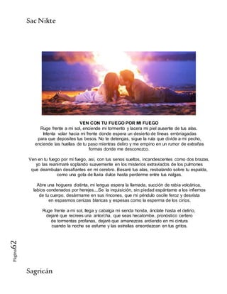 SacNikte
Sagricán
Página62
VEN CON TU FUEGO POR MI FUEGO
Ruge frente a mi sol, enciende mi tormento y lacera mi piel ausente de tus alas.
Intenta volar hacia mi frente donde espera un desierto de líneas embriagadas
para que deposites tus besos. No te detengas, sigue la ruta que divide a mi pecho,
enciende las huellas de tu paso mientras deliro y me empino en un rumor de extrañas
formas donde me desconozco.
Ven en tu fuego por mi fuego, así, con tus senos sueltos, incandescentes como dos brazas,
yo las reanimaré soplando suavemente en los misterios extraviados de los pulmones
que deambulan desafiantes en mi cerebro. Besaré tus alas, resbalando sobre tu espalda,
como una gota de lluvia dulce hasta perderme entre tus nalgas.
Abre una hoguera distinta, mi lengua espera la llamada, succión de rabia volcánica,
labios condenados por herejes....Se la inquisición, sin piedad espántame a los infiernos
de tu cuerpo, desármame en sus rincones, que mi péndulo oscile feroz y desvista
en espasmos cenizas blancas y espesas como la esperma de los cirios.
Ruge frente a mi sol, llega y cabalga mi senda honda, ánclate hasta el delirio,
dejaré que recrees una antorcha, que seas hecatombe, pronóstico certero
de tormentas profanas, dejaré que amanezcas ardiendo en mi cintura
cuando la noche se esfume y las estrellas ensordezcan en tus gritos.
 