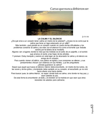 Cartasquenuncadebieronser
Página63
2-11-14
LA CALMA Y EL SILENCIO
¿De qué sirve a un corazón tener calma en medio de la soledad?, ¿Acaso no es como que la
calma que tiene un lago estancado en un valle?
Más también, ¡qué grande es un corazón cuando en medio de las dificultades y los
problemas conserva la calma y se viste con el silencio! Es como el torrente que resbala
sereno por la ladera de la montaña.
Algunos van a lugares donde lo más que les molesta es el canto de un pajarillo, o el sonido
que arranca el viento a las hojas de los árboles.
Y piensan: Estoy tranquilo y sereno en este lugar ya he alcanzado la calma y el silencio es
amigo de mi corazón.
Pero cuando vienen al bullicio, sus pulsos se agitan y sus corazones se alteran, y sus
pensamientos chocan con violencia en sus frentes, y yo les preguntaría:
¿Dónde guardaron la calma?
Sepan que aquel que busca el silencio interior debe encontrarlo, en medio de los ruidos, de
las voces y de los gritos, y tomándolo debe sentarlo en su corazón, al escucharlo ya no oirá
hacia afuera sino hacia dentro.
Para buscar pues, la calma Interior, no vayan donde todo es calma, sino donde no hay paz, y
sean ustedes la paz.
De esta forma la encontrarán al darla, y la tendrán en la medida en que vean que otros
necesitan de ustedes para calmarse.
 