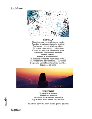 SacNikte
Sagricán
Página64
ESTRELLA
Si pudiese esta noche alinearme con las
Estrellas, si pudiese esta noche acariciar
Sus bordes y dormir al lado de ellas…
Si pudiese contar contigo… si pudiese
Estrella encantadora, estrella que guías
Corazones, y acompañas almas en
Tortuoso desvelo…
Estrella te mirare mañana…
Te esperare como lo he hecho cada noche…
Si pudiese verte de día lo haría… si pudiese
Desposarte y amarte como carne y espíritu…
Si pudiese así seria.
TE EXTRAÑO
Te extraño un instante
Mañana no recuerdo
Te extraño en un flash de momentos
Hoy no estás en mi mente, solo desaires.
Te extraño como luz en mi oscura galaxia de amor
 