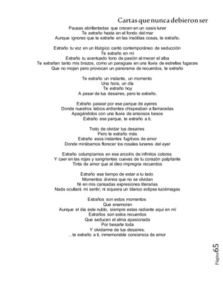 Cartasquenuncadebieronser
Página65
Pausas abrillantadas que crecen en un oasis lunar
Te extraño hasta en el fondo del mar
Aunque ignores que te extrañe en las insólitas cosas, te extraño.
Extraño tu voz en un litúrgico canto contemporáneo de seducción
Te extraño en mí
Extraño tu acentuado tono de pasión al mecer el alba
Te extrañan tanto mis brazos, como un paraguas en una lluvia de estrellas fugaces
Que no mojan pero provocan un panorama de recuerdos, te extraño
Te extraño un instante, un momento
Una hora, un día
Te extraño hoy
A pesar de tus desaires, pero te extraño.
Extraño pasear por ese parque de ayeres
Donde nuestros labios ardientes chispeaban a llamaradas
Apagándolos con una lluvia de ansiosos besos
Extraño ese parque, te extraño a ti.
Trato de olvidar tus desaires
Pero te extraño más
Extraño esos instantes fugitivos de amor
Donde mirábamos florecer los rosales lunares del ayer
Extraño columpiarnos en ese arcoíris de infinitos colores
Y caer en las rojas y sangrientas cuevas de tu corazón palpitante
Tinta de amor que al óleo impregna recuerdos
Extraño ese tiempo de estar a tu lado
Momentos divinos que no se olvidan
Ni en mis cansadas expresiones literarias
Nada ocultará mi sentir; ni siquiera un blanco eclipse luciérnagas
Extraños son estos momentos
Que enamoran
Aunque el día este nublo, siempre estas radiante aquí en mí
Extraños son estos recuerdos
Que seducen el alma apasionada
Por besarte toda
Y olvidarme de tus desaires.
…te extraño a ti, inmemorable conciencia de amor
 